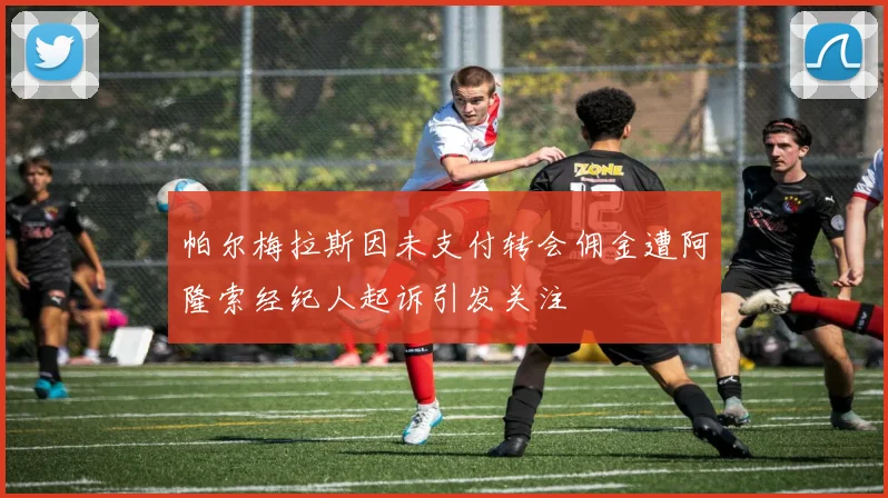 帕尔梅拉斯因未支付转会佣金遭阿隆索经纪人起诉引发关注