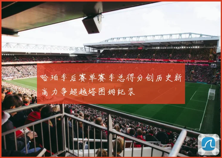 哈珀季后赛单赛季总得分创历史新高力争超越塔图姆纪录