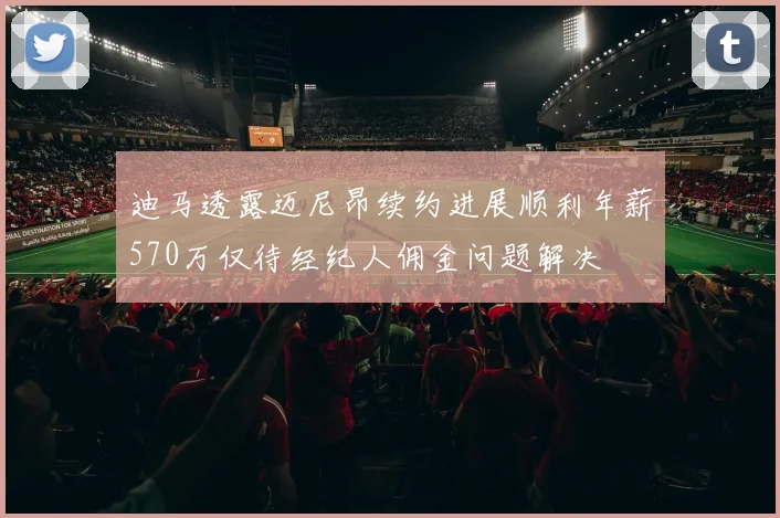 迪马透露迈尼昂续约进展顺利年薪570万仅待经纪人佣金问题解决