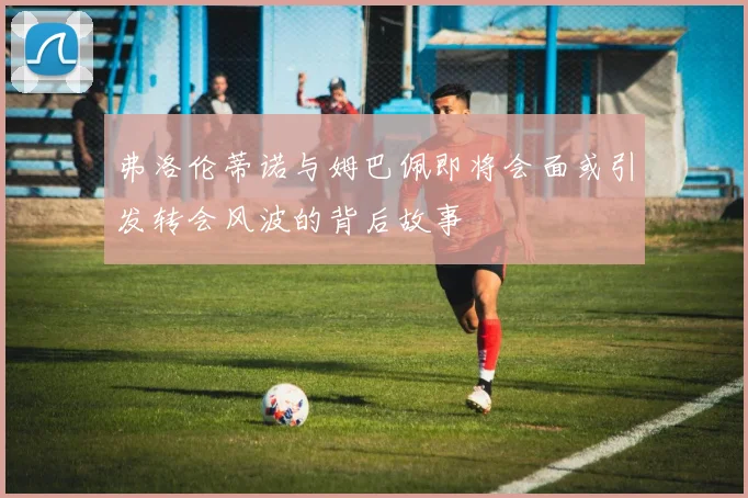 弗洛伦蒂诺与姆巴佩即将会面或引发转会风波的背后故事