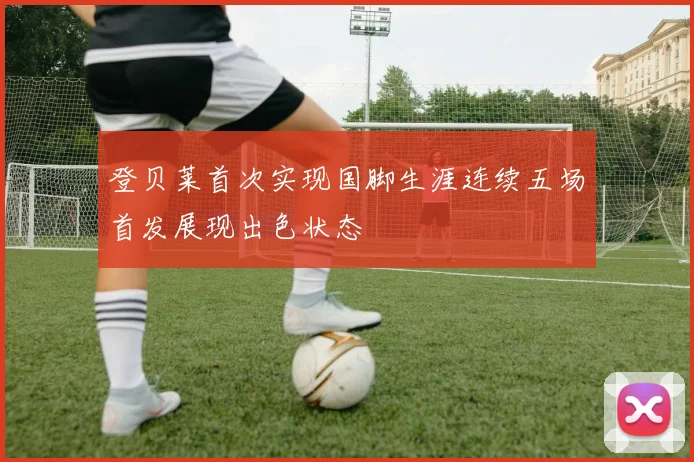 登贝莱首次实现国脚生涯连续五场首发展现出色状态