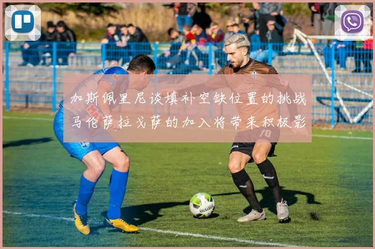 加斯佩里尼谈填补空缺位置的挑战马伦萨拉戈萨的加入将带来积极影响