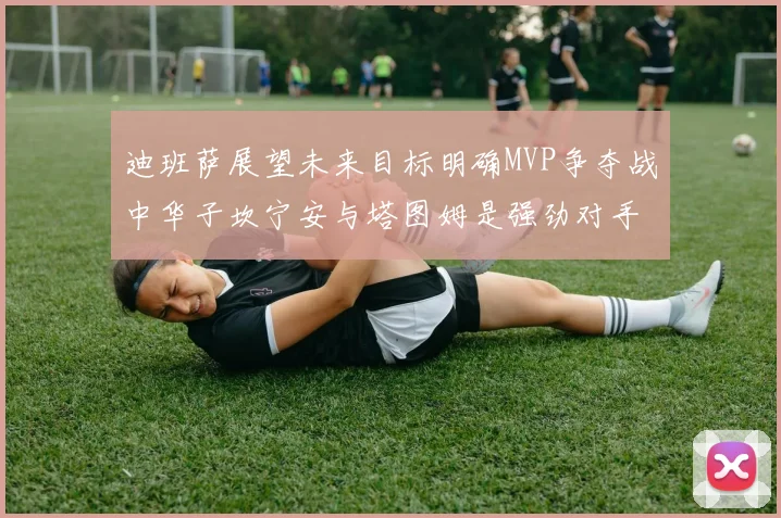 迪班萨展望未来目标明确MVP争夺战中华子坎宁安与塔图姆是强劲对手