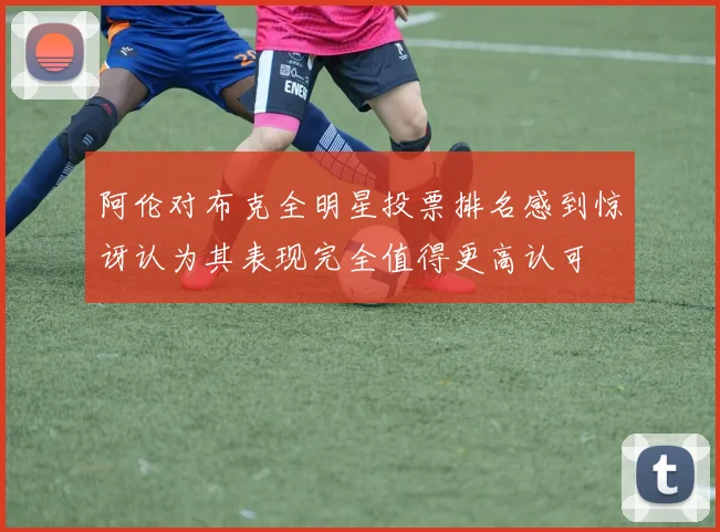 阿伦对布克全明星投票排名感到惊讶认为其表现完全值得更高认可