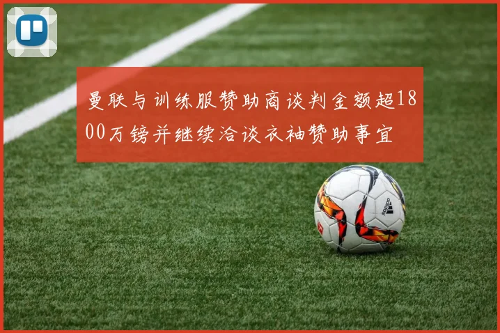 曼联与训练服赞助商谈判金额超1800万镑并继续洽谈衣袖赞助事宜
