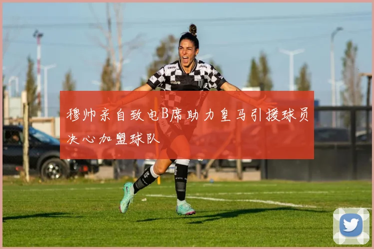 穆帅亲自致电B席助力皇马引援球员决心加盟球队