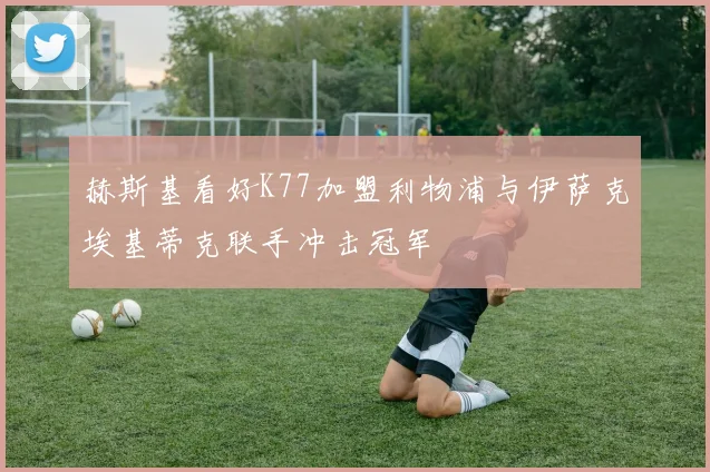 赫斯基看好K77加盟利物浦与伊萨克埃基蒂克联手冲击冠军