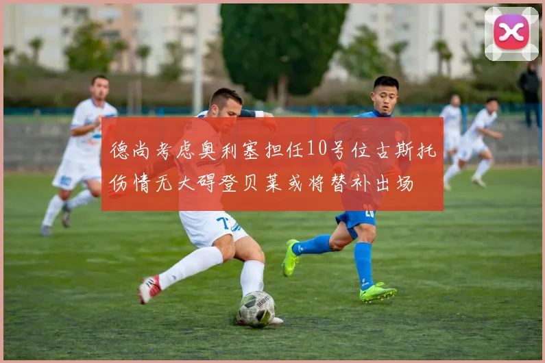 德尚考虑奥利塞担任10号位古斯托伤情无大碍登贝莱或将替补出场