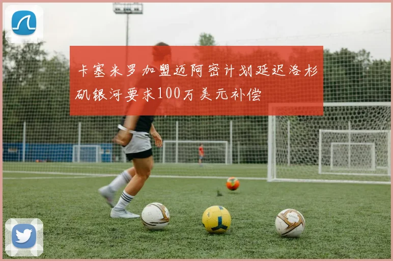 卡塞米罗加盟迈阿密计划延迟洛杉矶银河要求100万美元补偿