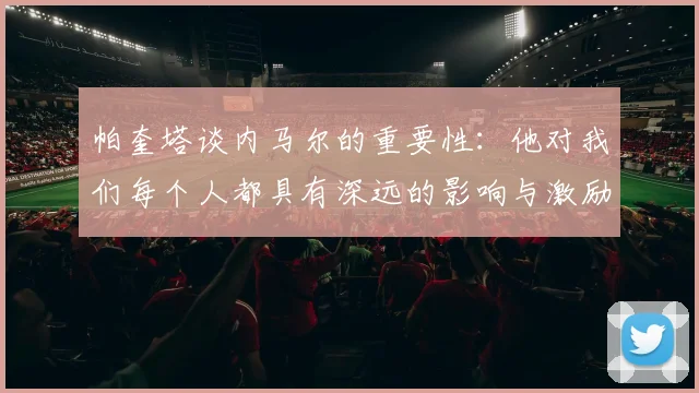 帕奎塔谈内马尔的重要性：他对我们每个人都具有深远的影响与激励