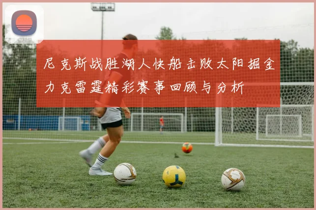 尼克斯战胜湖人快船击败太阳掘金力克雷霆精彩赛事回顾与分析