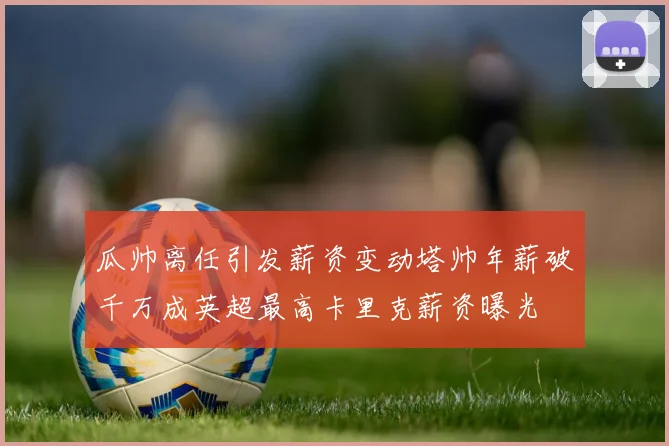 瓜帅离任引发薪资变动塔帅年薪破千万成英超最高卡里克薪资曝光