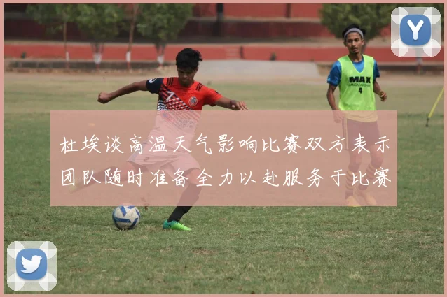 杜埃谈高温天气影响比赛双方表示团队随时准备全力以赴服务于比赛