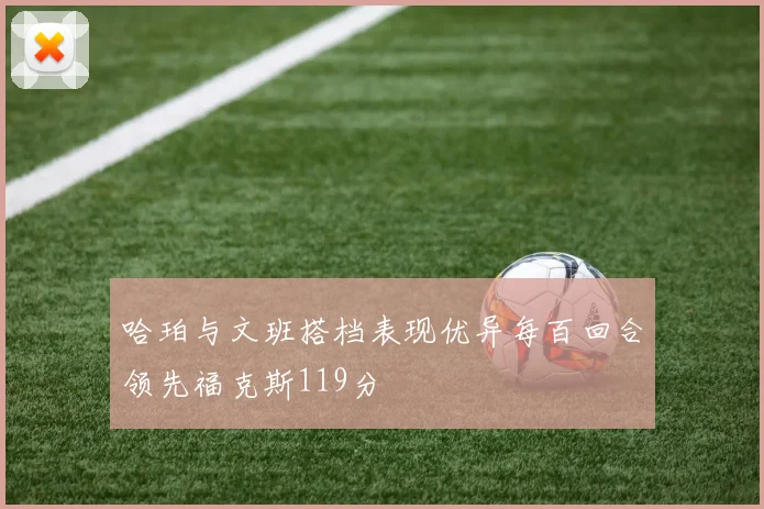哈珀与文班搭档表现优异每百回合领先福克斯119分