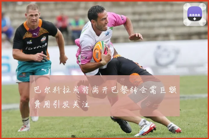 巴尔科拉或将离开巴黎转会需巨额费用引发关注