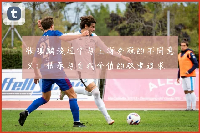 张镇麟谈辽宁与上海夺冠的不同意义：传承与自我价值的双重追求