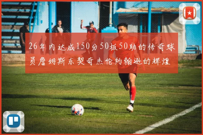 26年内达成150分50板50助的传奇球员詹姆斯东契奇杰伦约翰逊的辉煌成就