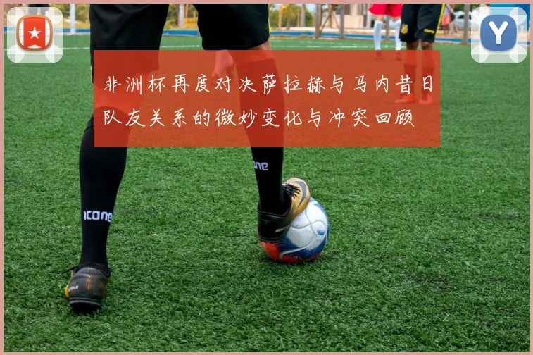 非洲杯再度对决萨拉赫与马内昔日队友关系的微妙变化与冲突回顾