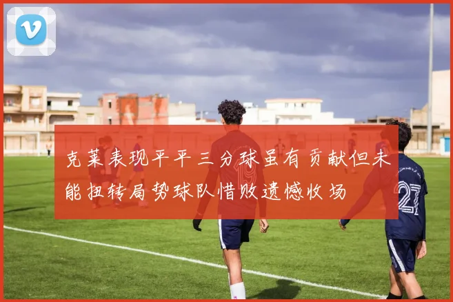 克莱表现平平三分球虽有贡献但未能扭转局势球队惜败遗憾收场