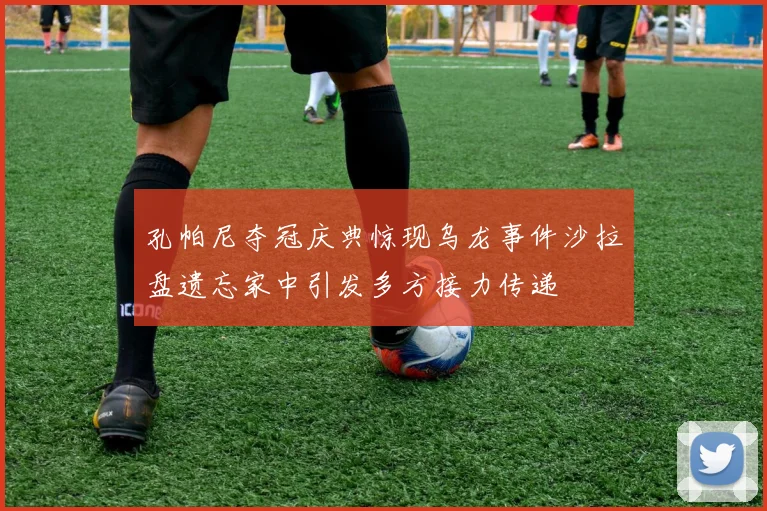孔帕尼夺冠庆典惊现乌龙事件沙拉盘遗忘家中引发多方接力传递
