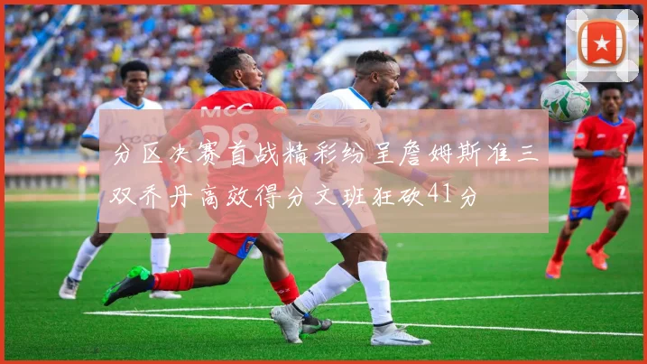 分区决赛首战精彩纷呈詹姆斯准三双乔丹高效得分文班狂砍41分