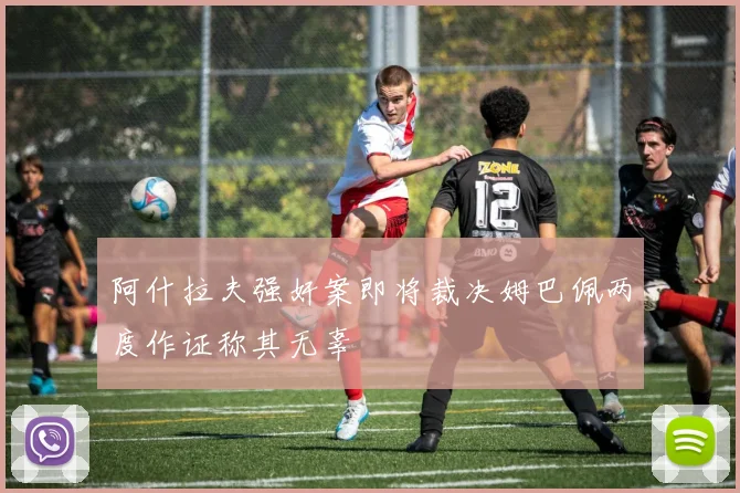 阿什拉夫强奸案即将裁决姆巴佩两度作证称其无辜
