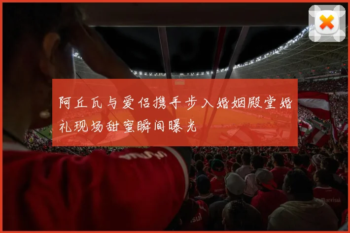 阿丘瓦与爱侣携手步入婚姻殿堂婚礼现场甜蜜瞬间曝光