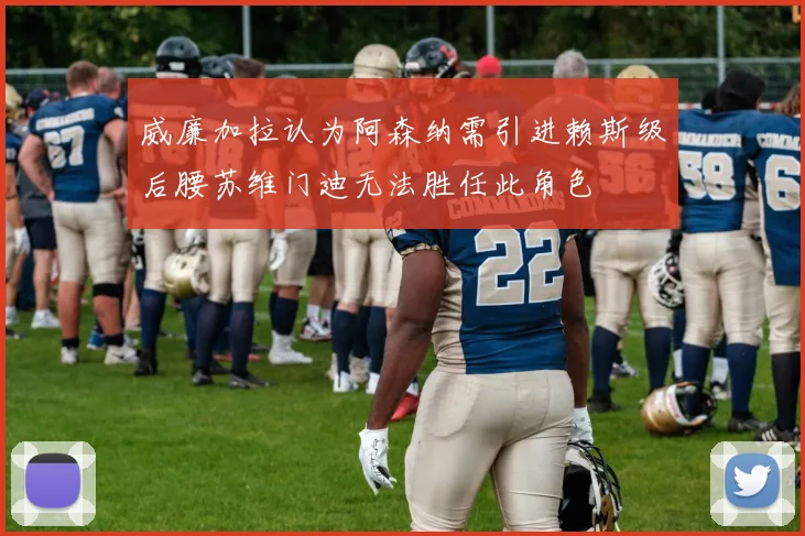 威廉加拉认为阿森纳需引进赖斯级后腰苏维门迪无法胜任此角色