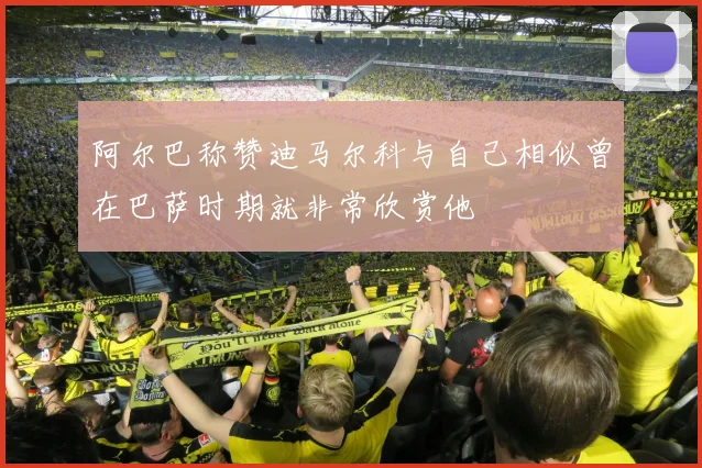 阿尔巴称赞迪马尔科与自己相似曾在巴萨时期就非常欣赏他